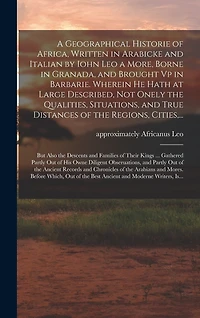 A Geographical Historie of Africa, Written in Arabicke and Italian by Iohn Leo a More, Borne in Granada, and Brought Vp in Barbarie. Wherein He Hath at Large Described, Not Onely the Qualities, Situations, and True Distances of the Regions, Cities