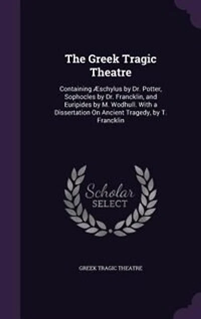 The Greek Tragic Theatre: Containing Æschylus by Dr. Potter, Sophocles Francklin, and Euripides M. Wodhull. With a