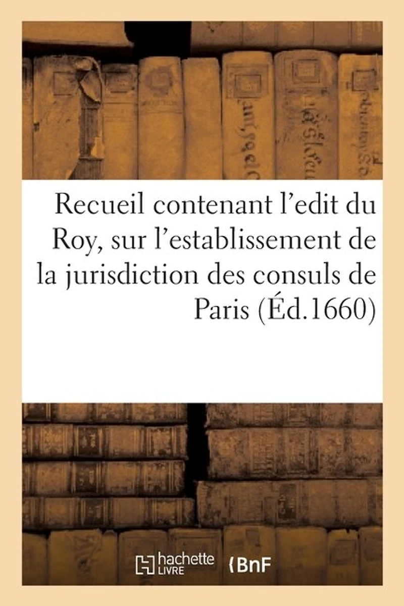 Recueil Contenant l'Edit Du Roy, Sur l'Establissement de la Jurisdiction Des Consuls de Paris: Et Les Declarations? Arrests Donnez En Suite, Pour Authoriser Ladite Justice