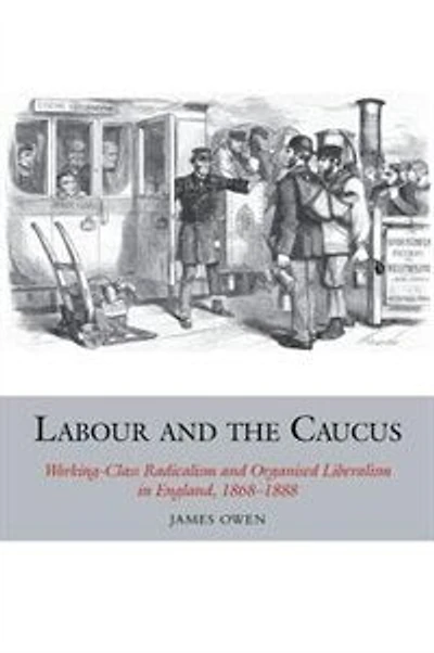 Labour and the Caucus: Working-Class Radicalism Organised Liberalism England, 1868-1888
