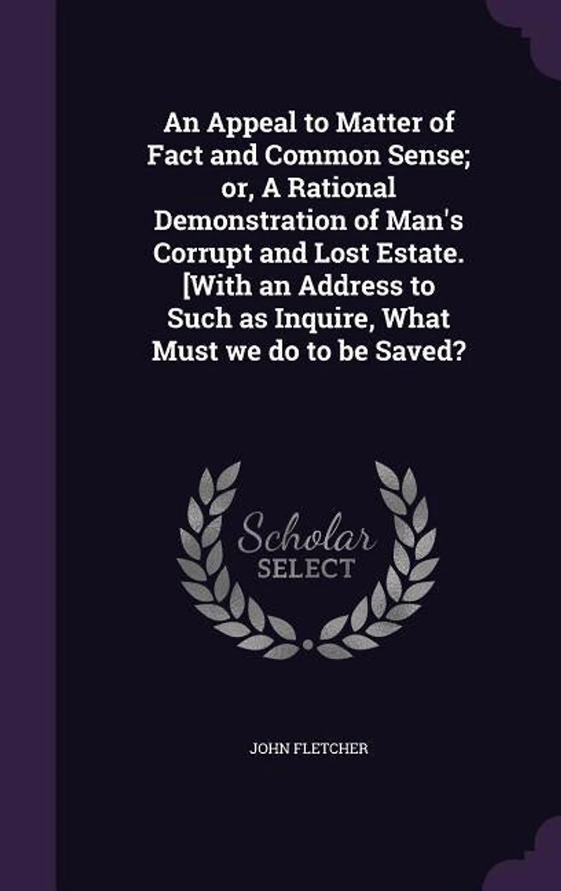 An Appeal to Matter of Fact and Common Sense; or, A Rational Demonstration of Man's Corrupt and Lost Estate. [With an Address to Such as Inquire, What Must we do to be Saved?