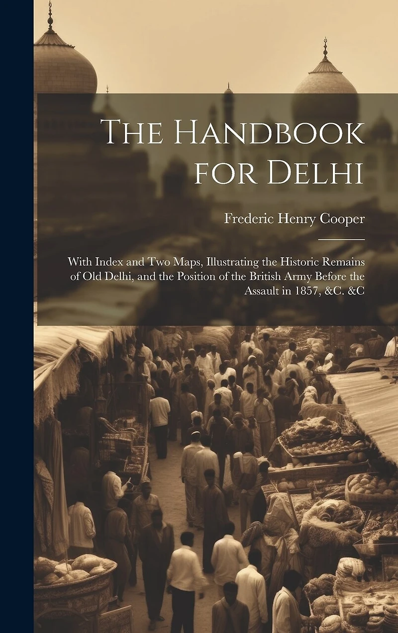 The Handbook for Delhi: With Index and Two Maps, Illustrating the Historic Remains of Old Delhi, and the Position of the British Army Before the Assault in 1857, &c. &c