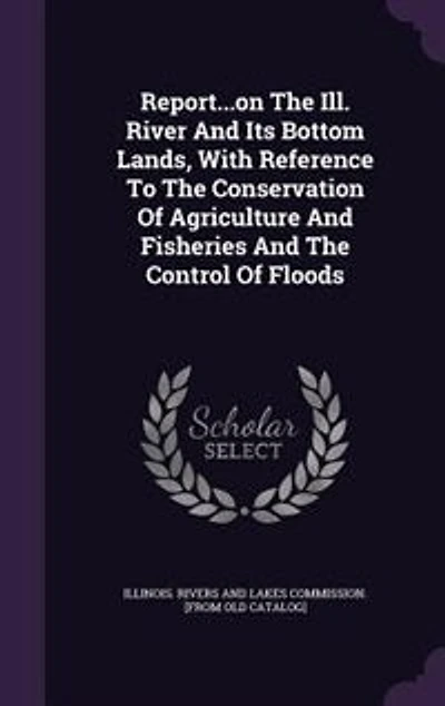 Report...on the Ill. River and Its Bottom Lands, With Reference to Conservation of Agriculture Fisheries Control Floods..