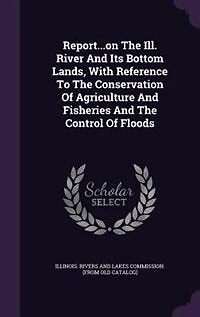 Report...on the Ill. River and Its Bottom Lands, With Reference to Conservation of Agriculture Fisheries Control Floods..