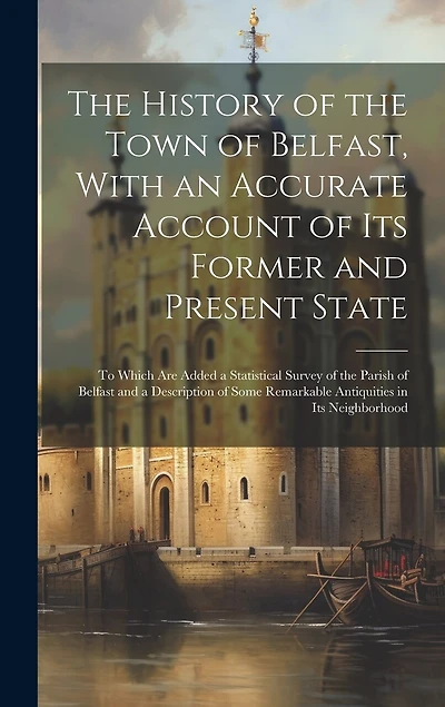 The History of the Town of Belfast, With an Accurate Account of Its Former and Present State: To Which Are Added a Statistical Survey of the Parish of Belfast and a Description of Some Remarkable Antiquities in Its Neighborhood