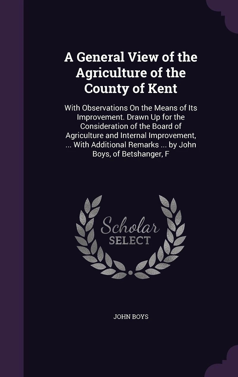 A General View of the Agriculture County Kent: With Observations On Means Its Improvement. Drawn Up for Consideration Board and Internal Improvement, ... Additional Remarks by John Boys, Betshanger, F