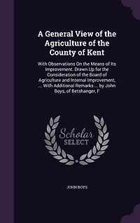 A General View of the Agriculture County Kent: With Observations On Means Its Improvement. Drawn Up for Consideration Board and Internal Improvement, ... Additional Remarks by John Boys, Betshanger, F