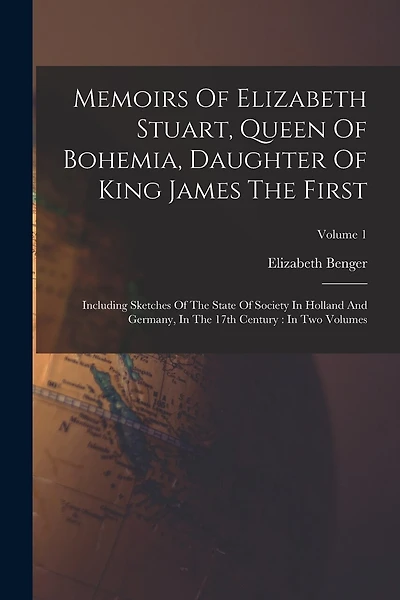Memoirs Of Elizabeth Stuart, Queen Of Bohemia, Daughter Of King James The First: Including Sketches Of The State Of Society In Holland And Germany, In The 17th Century: In Two Volumes; Volume 1