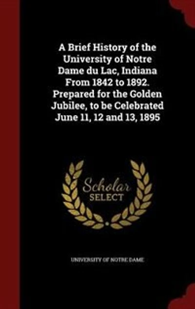 A Brief History of the University Notre Dame Du Lac, Indiana From 1842 to 1892: Prepared for Golden Jubilee, Be Celebrated June 11, 12 and 13, 1895 (Classic Reprint)