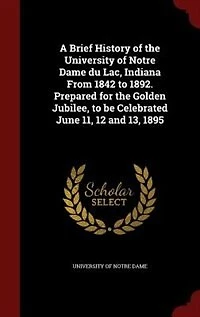 A Brief History of the University Notre Dame Du Lac, Indiana From 1842 to 1892: Prepared for Golden Jubilee, Be Celebrated June 11, 12 and 13, 1895 (Classic Reprint)