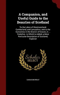 A Companion, and Useful Guide to the Beauties of Scotland: Lakes Westmoreland, Cumberland, Lancashire; Curiosities District