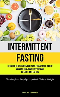 Intermittent Fasting: Delicious Recipes And Meal Plans To Sustained Weight Loss And Heal Your Body Through Intermittent Fasting (The Complete Step-By-Step Guide To Lose Weight)