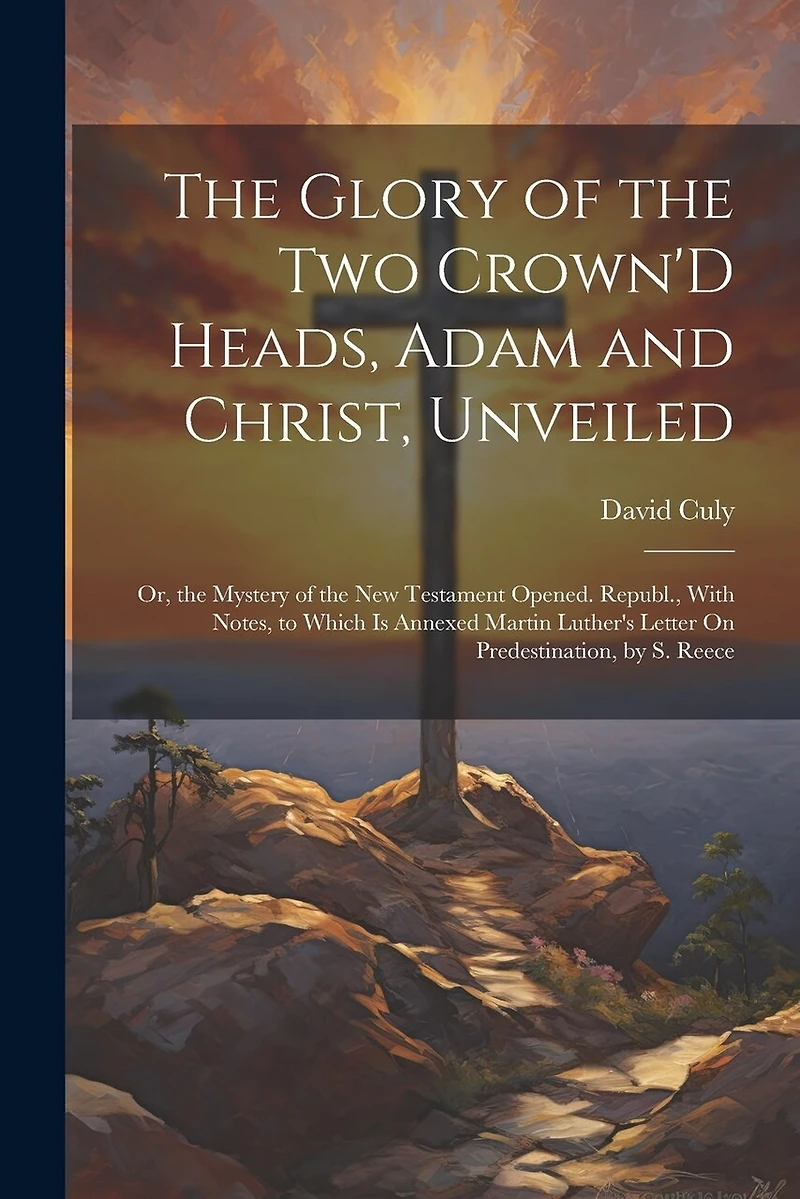 The Glory of the Two Crown'D Heads, Adam and Christ, Unveiled: Or, the Mystery of the New Testament Opened. Republ., With Notes, to Which Is Annexed Martin Luther's Letter On Predestination, by S. Reece