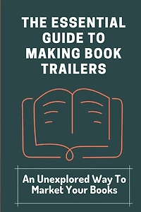 The Essential Guide To Making Book Trailers: An Unexplored Way To Market Your Books: Find Audiences