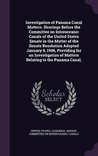 Investigation of Panama Canal Matters. Hearings Before the Committee on Interoceanic Canals of the United States Senate in the Matter of the Senate Resolution Adopted January 9, 1906, Providing for an Investigation of Matters Relating to the Panama Canal,