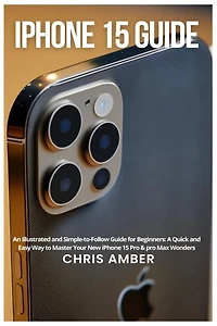 iPhone 15 Guide: An Illustrated and Simple-to-Follow Guide for Beginners: A Quick and Easy Way to Master Your New iPhone 15 Pro & pro Max Wonders