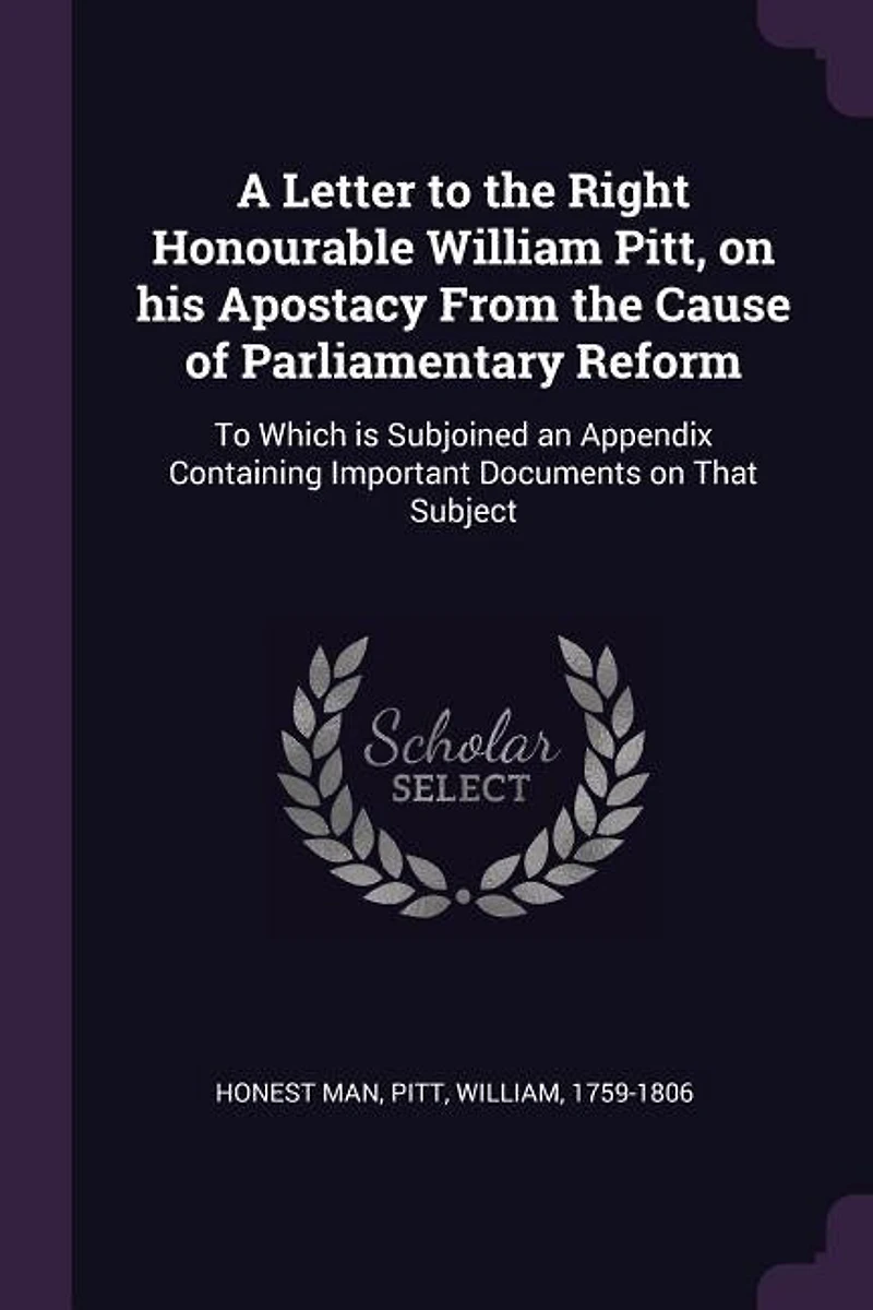 A Letter To the Right Honourable William Pitt, on his Apostacy From Cause of Parliamentary Reform: Which is Subjoined an Appendix Containing Important Documents That Subject