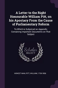 A Letter To the Right Honourable William Pitt, on his Apostacy From Cause of Parliamentary Reform: Which is Subjoined an Appendix Containing Important Documents That Subject