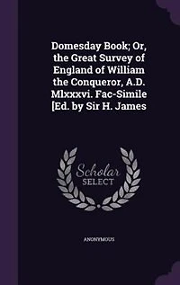 Domesday Book; Or, the Great Survey of England of William the Conqueror, A.D. Mlxxxvi. Fac-Simile [Ed. by Sir H. James