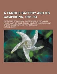 A   Famous Battery and Its Campaigns, 1861-'64; The Career of Corporal James Tanner in War and in Peace. Early Days in the Black Hills with Some Accou