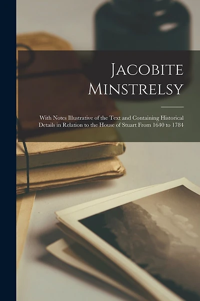 Jacobite Minstrelsy: With Notes Illustrative of the Text and Containing Historical Details in Relation to the House of Stuart From 1640 to 1784