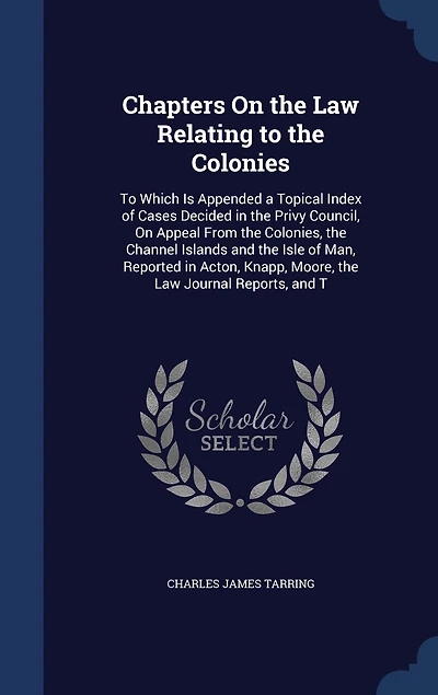 Chapters on the Law Relating To Colonies: Which Is Appended a Topical Index of Cases Decided Privy Council Appeal From Colon