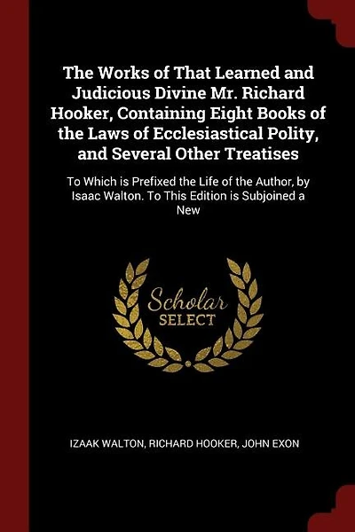 The Works of That Learned and Judicious Divine Mr. Richard Hooker, Containing Eight Books of the Laws of Ecclesiastical Polity, and Several Other Treatises: To Which is Prefixed the Life of the Author, by Isaac Walton. To This Edition is Subjoined a New