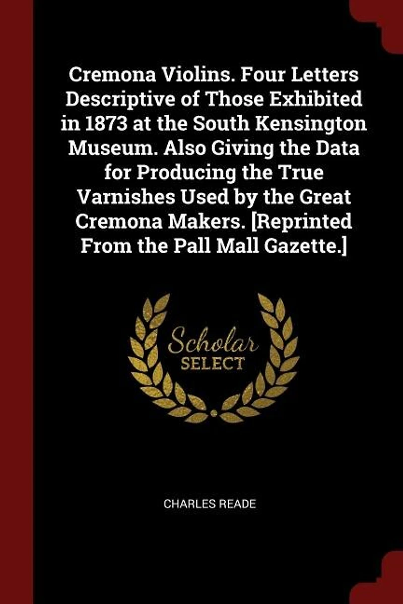 Cremona Violins. Four Letters Descriptive of Those Exhibited 1873 at the South Kensington Museum. Also Giving Data for Producing True Varnishes Used by Great Makers. [Reprinted From Pall Mall Gazette.]