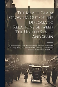 The Meade Claim Growing Out Of The Diplomatic Relations Between The United States And Spain: A Brief Survey Of Facts Attending The Ratification By Spain Of The Treaty With The United States Of February Twenty-second Hundred And Nineteen And Of The