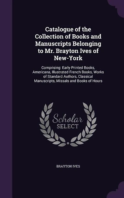 Catalogue of the Collection of Books and Manuscripts Belonging to Mr. Brayton Ives of New-York: Comprising: Early Printed Books, Americana, Illustrated French Books, Works of Standard Authors, Cl