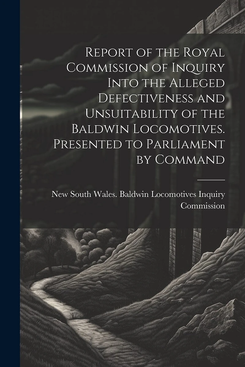 Report of the Royal Commission of Inquiry Into the Alleged Defectiveness and Unsuitability of the Baldwin Locomotives. Presented to Parliament by Command