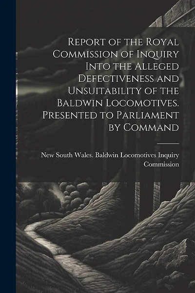 Report of the Royal Commission of Inquiry Into the Alleged Defectiveness and Unsuitability of the Baldwin Locomotives. Presented to Parliament by Command