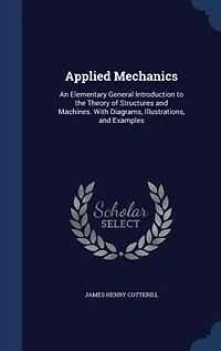Applied Mechanics: An Elementary General Introduction to the Theory of Structures and Machines. With Diagrams