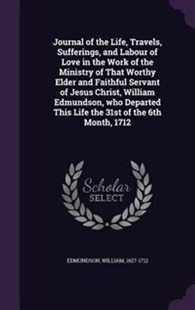 Journal of the Life, Travels, Sufferings, and Labour Love Work Ministry That Worthy Elder Faithful Servant Jesus Christ, William Edmundson, Who Departed This Life 31st 6th Month, 1712
