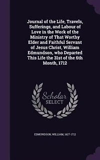 Journal of the Life, Travels, Sufferings, and Labour Love Work Ministry That Worthy Elder Faithful Servant Jesus Christ, William Edmundson, Who Departed This Life 31st 6th Month, 1712