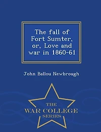 The fall of Fort Sumter, or, Love and war in 1860-61  - War College Series
