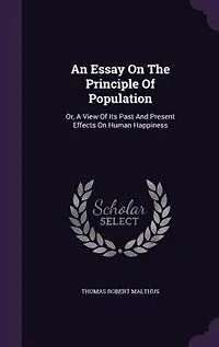 An Essay On The Principle Of Population: Or, A View Of Its Past And Present Effects On Human Happiness