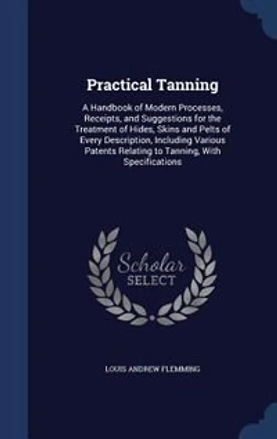 Practical Tanning: A Handbook of Modern Processes, Receipts, and Suggestions for the Treatment of Hides, Skins and Pel