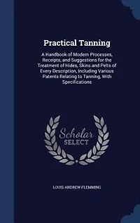 Practical Tanning: A Handbook of Modern Processes, Receipts, and Suggestions for the Treatment of Hides, Skins and Pel