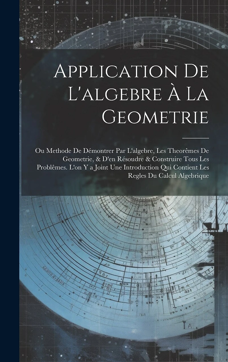 Application De L'algebre À La Geometrie: Ou Methode De Démontrer Par L'algebre, Les Theorêmes De Geometrie, & D'en Résoudre & Construire Tous Les Problêmes. L'on Y a Joint Une Introduction Qui Contient Les Regles Du Calcul Algebrique
