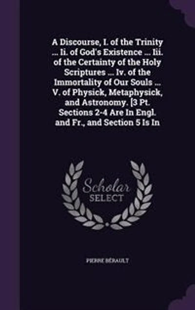A Discourse, I. of the Trinity ... Ii. God's Existence Iii. Certainty Holy Scriptures Iv. Immortality Our Souls V. Physick, Metaphysick, and Astronomy. [3 Pt. Sections 2-4 Are Engl. Fr., Section 5 Is