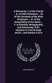 A Discourse, I. of the Trinity ... Ii. God's Existence Iii. Certainty Holy Scriptures Iv. Immortality Our Souls V. Physick, Metaphysick, and Astronomy. [3 Pt. Sections 2-4 Are Engl. Fr., Section 5 Is