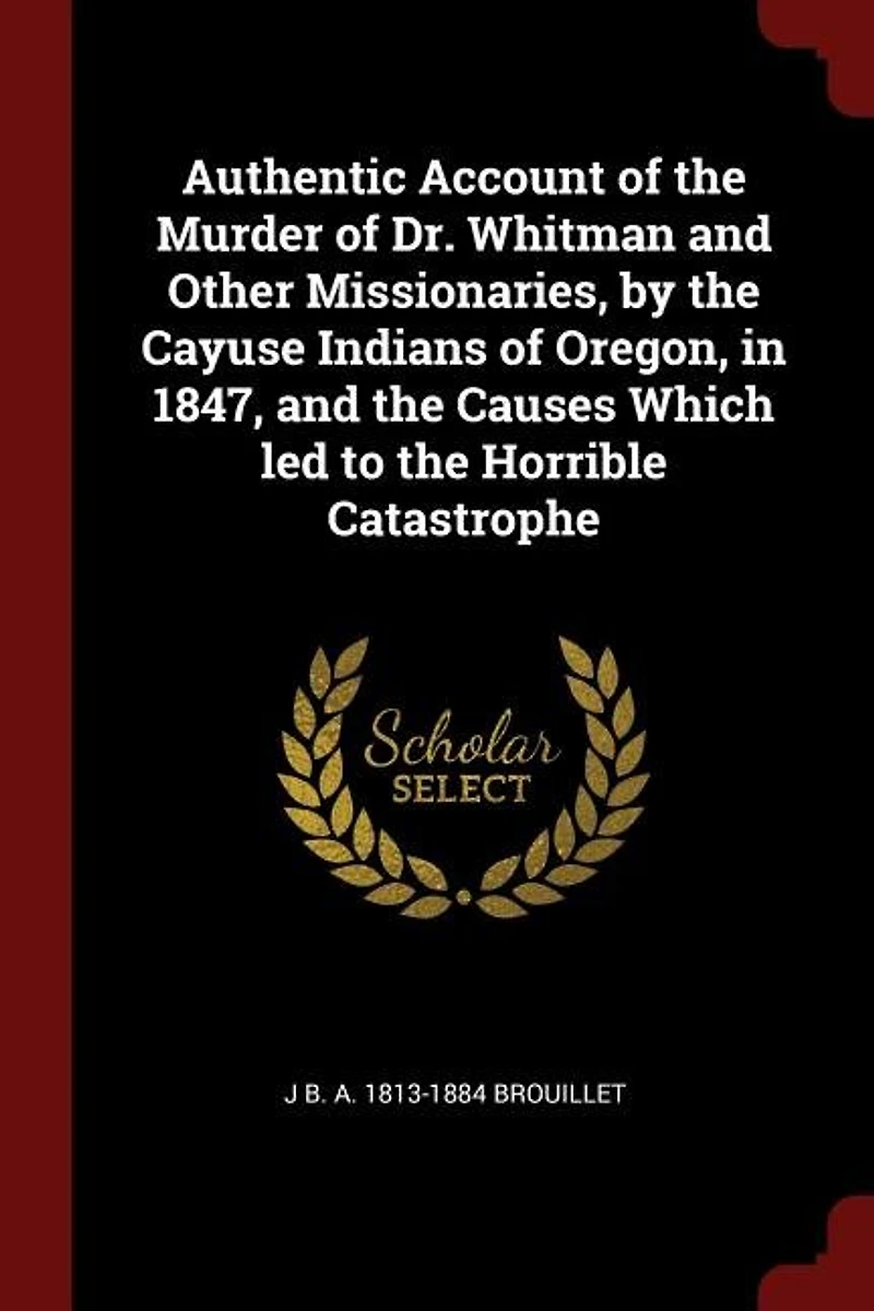 Authentic Account of the Murder Dr. Whitman and Other Missionaries, by Cayuse Indians Oregon, 1847, Causes Which led to Horrible Catastrophe