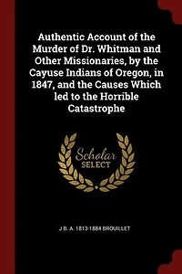 Authentic Account of the Murder Dr. Whitman and Other Missionaries, by Cayuse Indians Oregon, 1847, Causes Which led to Horrible Catastrophe