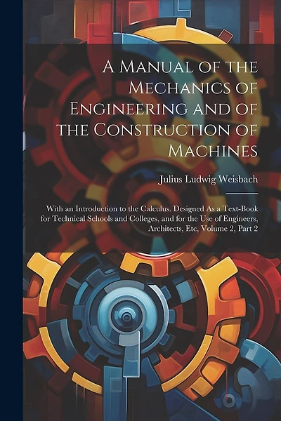 A Manual of the Mechanics of Engineering and of the Construction of Machines: With an Introduction to the Calculus. Designed As a Text-Book for Technical Schools and Colleges, and for the Use of Engineers, Architects, Etc, Volume 2, part 2