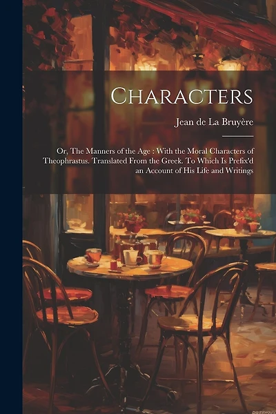 Characters: Or, The Manners of the age: With the Moral Characters of Theophrastus. Translated From the Greek. To Which is Prefix'd an Account of his Life and Writings