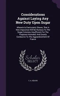 Considerations Against Laying Any New Duty Upon Sugar: Wherein Is Particularly Shewn, That A Imposition Will Be Ruinous To The Sugar Colonies, Insuffi