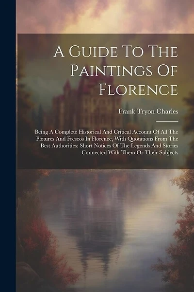 A Guide To The Paintings Of Florence: Being A Complete Historical And Critical Account Of All The Pictures And Frescos In Florence