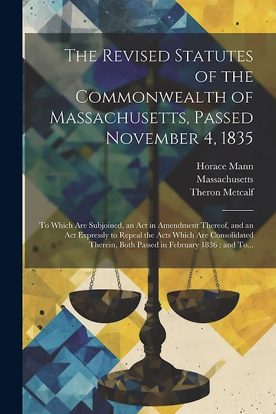 The Revised Statutes of the Commonwealth of Massachusetts, Passed November 4, 1835: To Which Are Subjoined, an Act in Amendment Thereof, and an Act Expressly to Repeal the Acts Which Are Consolidated Therein, Both Passed in February 1836: and To...