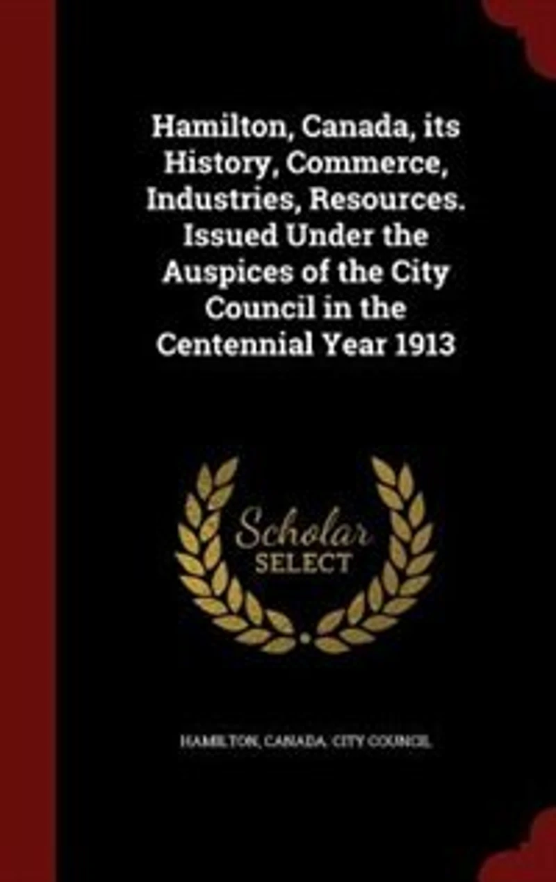 Hamilton, Canada, its History, Commerce, Industries, Resources. Issued Under the Auspices of City Council Centennial Year 1913